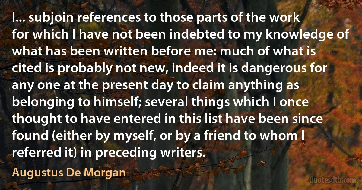 I... subjoin references to those parts of the work for which I have not been indebted to my knowledge of what has been written before me: much of what is cited is probably not new, indeed it is dangerous for any one at the present day to claim anything as belonging to himself; several things which I once thought to have entered in this list have been since found (either by myself, or by a friend to whom I referred it) in preceding writers. (Augustus De Morgan)