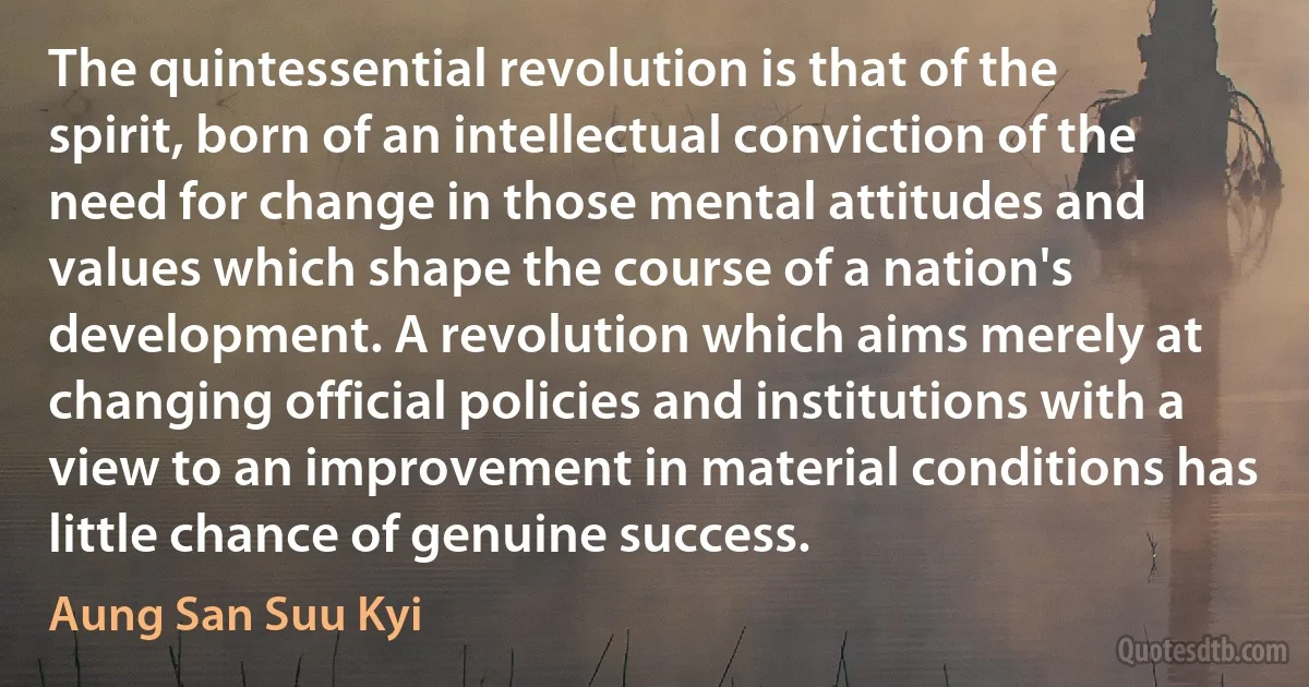 The quintessential revolution is that of the spirit, born of an intellectual conviction of the need for change in those mental attitudes and values which shape the course of a nation's development. A revolution which aims merely at changing official policies and institutions with a view to an improvement in material conditions has little chance of genuine success. (Aung San Suu Kyi)