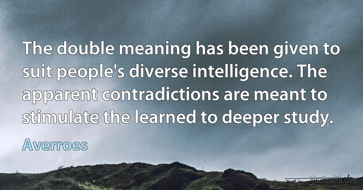 The double meaning has been given to suit people's diverse intelligence. The apparent contradictions are meant to stimulate the learned to deeper study. (Averroes)