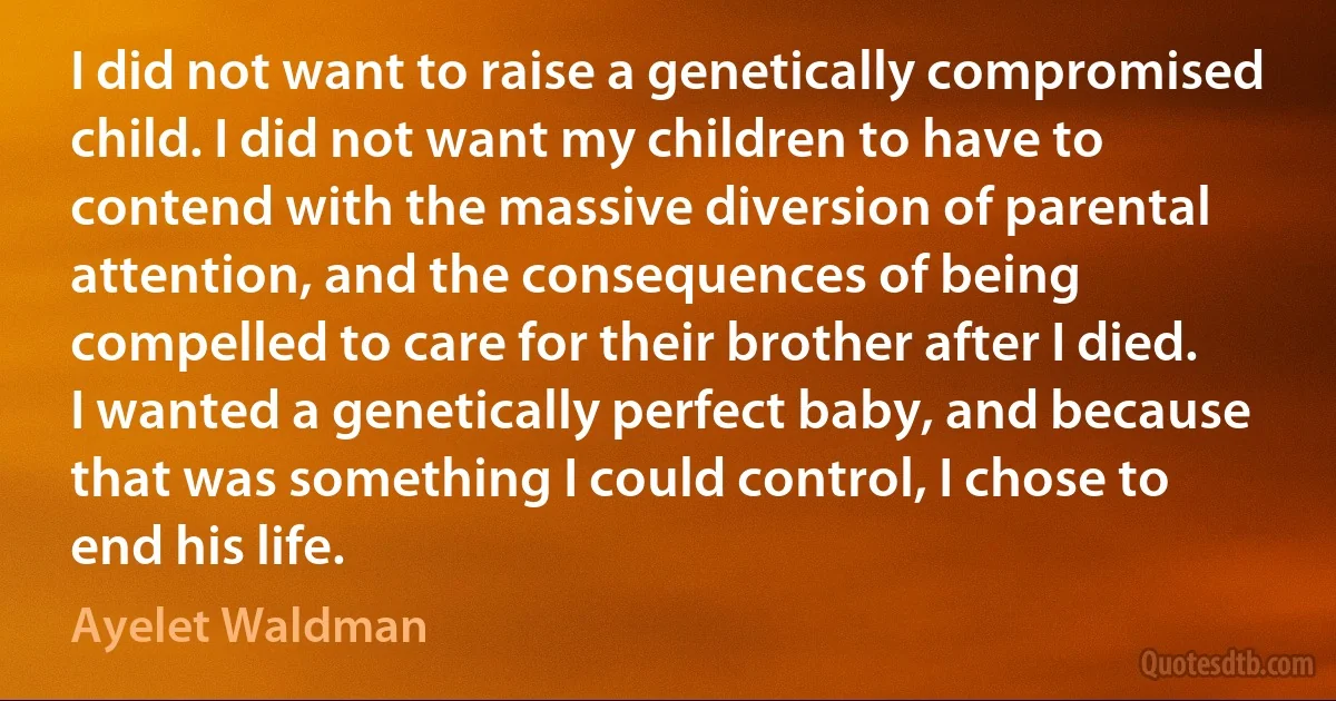 I did not want to raise a genetically compromised child. I did not want my children to have to contend with the massive diversion of parental attention, and the consequences of being compelled to care for their brother after I died. I wanted a genetically perfect baby, and because that was something I could control, I chose to end his life. (Ayelet Waldman)