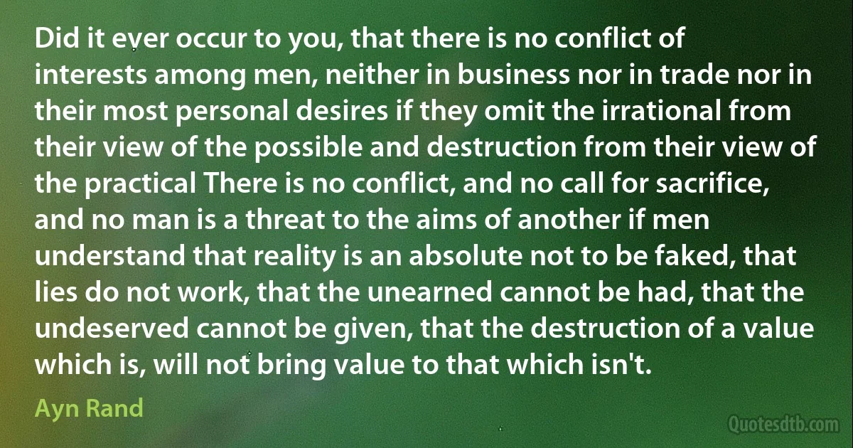 Did it ever occur to you, that there is no conflict of interests among men, neither in business nor in trade nor in their most personal desires if they omit the irrational from their view of the possible and destruction from their view of the practical There is no conflict, and no call for sacrifice, and no man is a threat to the aims of another if men understand that reality is an absolute not to be faked, that lies do not work, that the unearned cannot be had, that the undeserved cannot be given, that the destruction of a value which is, will not bring value to that which isn't. (Ayn Rand)