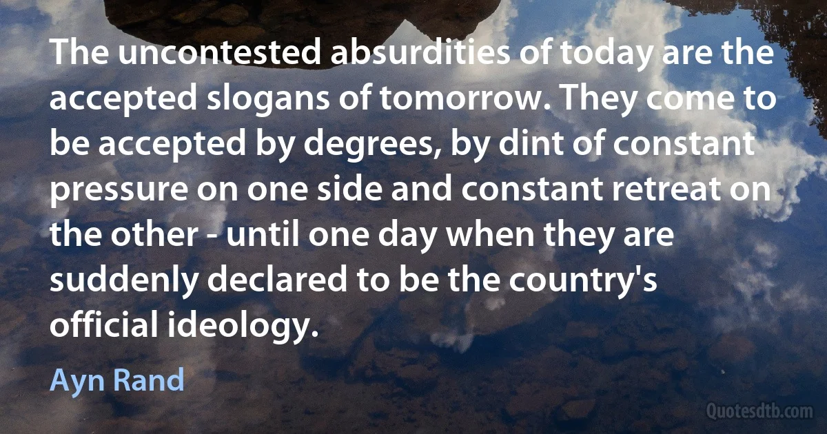 The uncontested absurdities of today are the accepted slogans of tomorrow. They come to be accepted by degrees, by dint of constant pressure on one side and constant retreat on the other - until one day when they are suddenly declared to be the country's official ideology. (Ayn Rand)