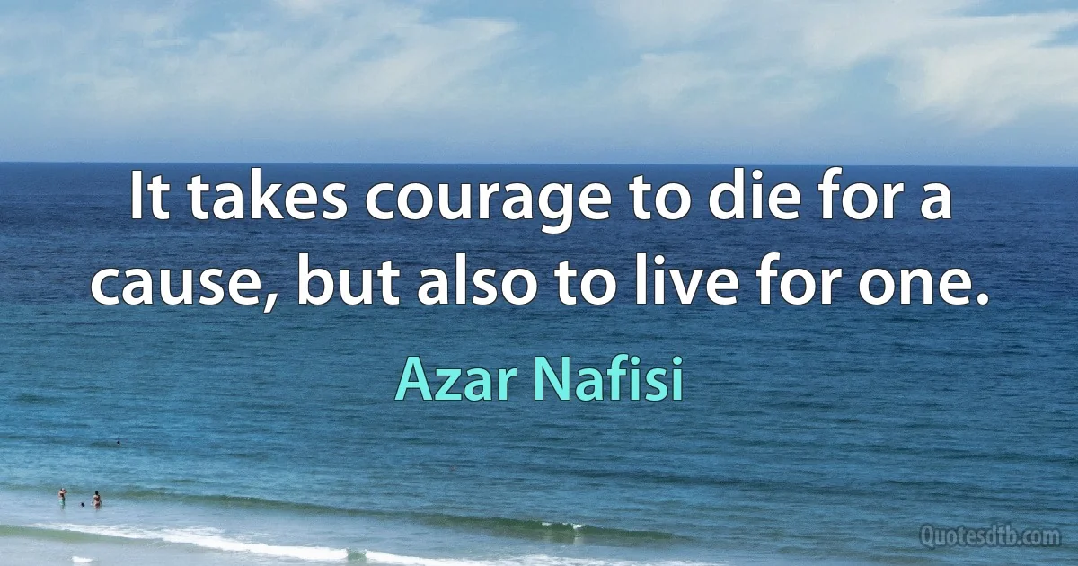 It takes courage to die for a cause, but also to live for one. (Azar Nafisi)