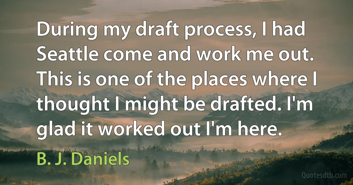 During my draft process, I had Seattle come and work me out. This is one of the places where I thought I might be drafted. I'm glad it worked out I'm here. (B. J. Daniels)