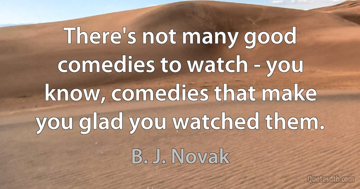 There's not many good comedies to watch - you know, comedies that make you glad you watched them. (B. J. Novak)