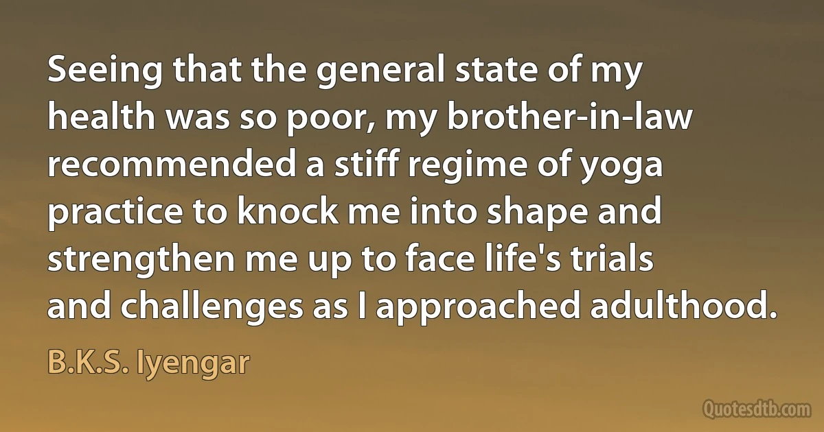 Seeing that the general state of my health was so poor, my brother-in-law recommended a stiff regime of yoga practice to knock me into shape and strengthen me up to face life's trials and challenges as I approached adulthood. (B.K.S. Iyengar)