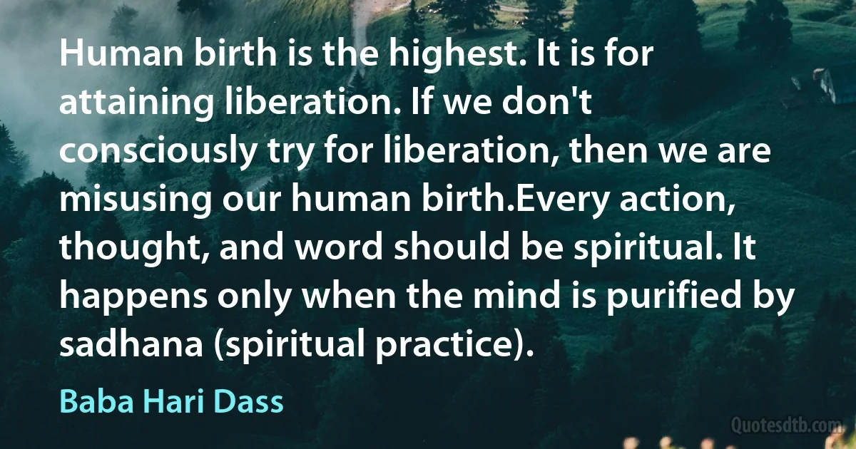 Human birth is the highest. It is for attaining liberation. If we don't consciously try for liberation, then we are misusing our human birth.Every action, thought, and word should be spiritual. It happens only when the mind is purified by sadhana (spiritual practice). (Baba Hari Dass)