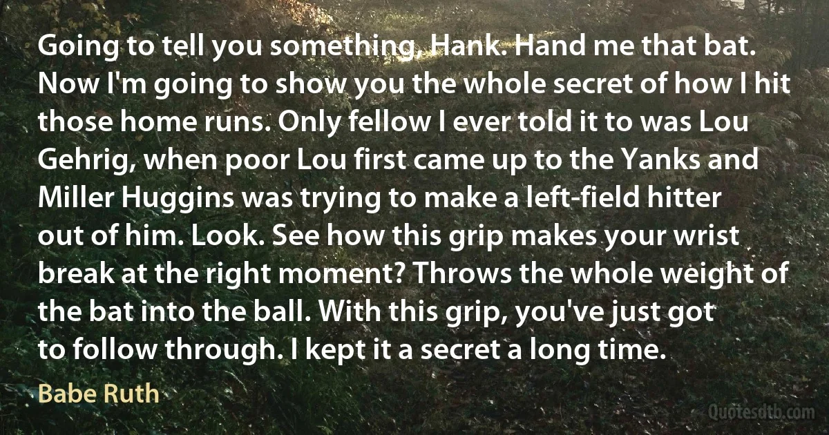 Going to tell you something, Hank. Hand me that bat. Now I'm going to show you the whole secret of how I hit those home runs. Only fellow I ever told it to was Lou Gehrig, when poor Lou first came up to the Yanks and Miller Huggins was trying to make a left-field hitter out of him. Look. See how this grip makes your wrist break at the right moment? Throws the whole weight of the bat into the ball. With this grip, you've just got to follow through. I kept it a secret a long time. (Babe Ruth)