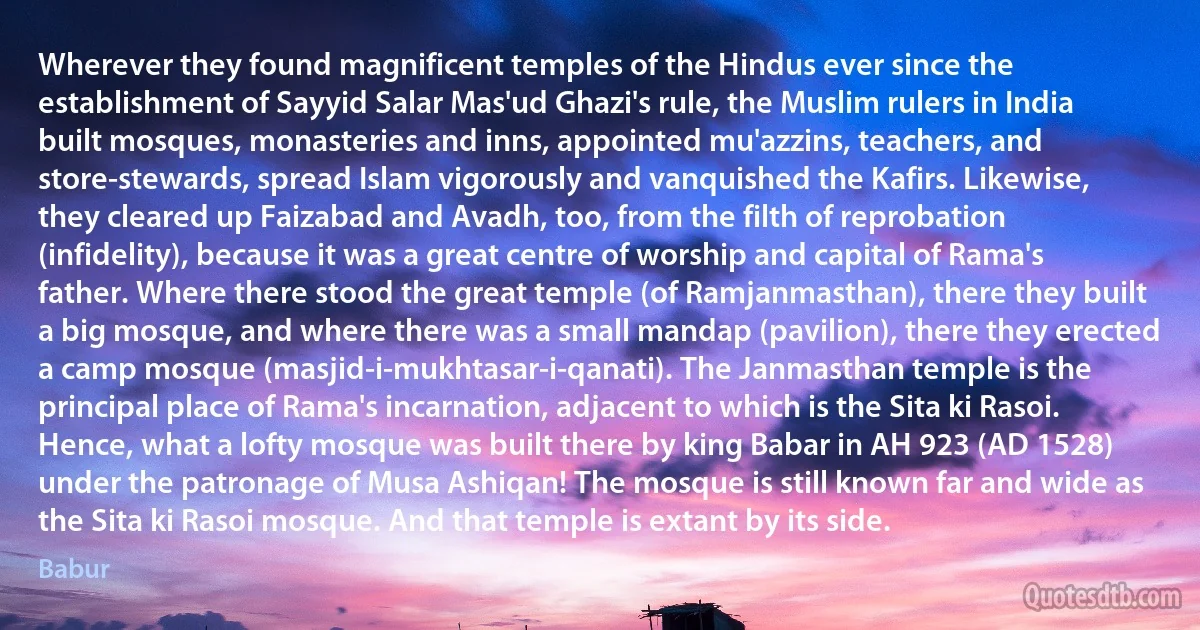 Wherever they found magnificent temples of the Hindus ever since the establishment of Sayyid Salar Mas'ud Ghazi's rule, the Muslim rulers in India built mosques, monasteries and inns, appointed mu'azzins, teachers, and store-stewards, spread Islam vigorously and vanquished the Kafirs. Likewise, they cleared up Faizabad and Avadh, too, from the filth of reprobation (infidelity), because it was a great centre of worship and capital of Rama's father. Where there stood the great temple (of Ramjanmasthan), there they built a big mosque, and where there was a small mandap (pavilion), there they erected a camp mosque (masjid-i-mukhtasar-i-qanati). The Janmasthan temple is the principal place of Rama's incarnation, adjacent to which is the Sita ki Rasoi. Hence, what a lofty mosque was built there by king Babar in AH 923 (AD 1528) under the patronage of Musa Ashiqan! The mosque is still known far and wide as the Sita ki Rasoi mosque. And that temple is extant by its side. (Babur)