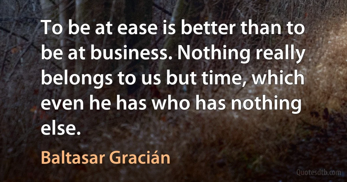 To be at ease is better than to be at business. Nothing really belongs to us but time, which even he has who has nothing else. (Baltasar Gracián)