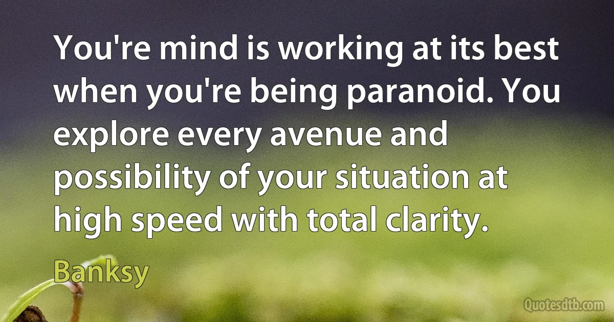 You're mind is working at its best when you're being paranoid. You explore every avenue and possibility of your situation at high speed with total clarity. (Banksy)