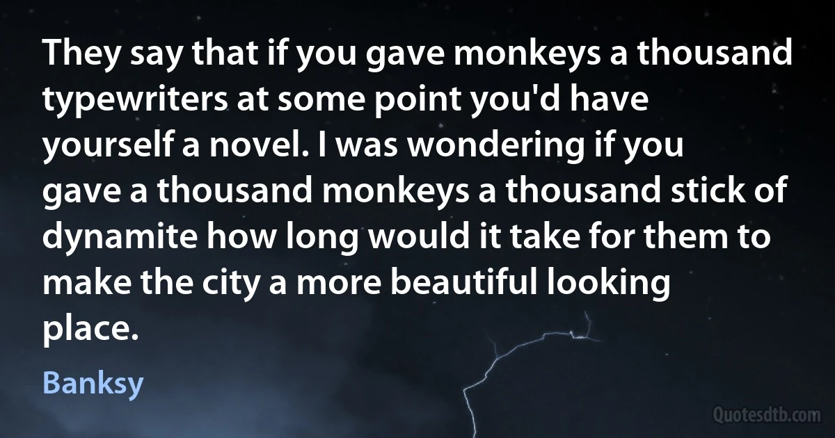 They say that if you gave monkeys a thousand typewriters at some point you'd have yourself a novel. I was wondering if you gave a thousand monkeys a thousand stick of dynamite how long would it take for them to make the city a more beautiful looking place. (Banksy)