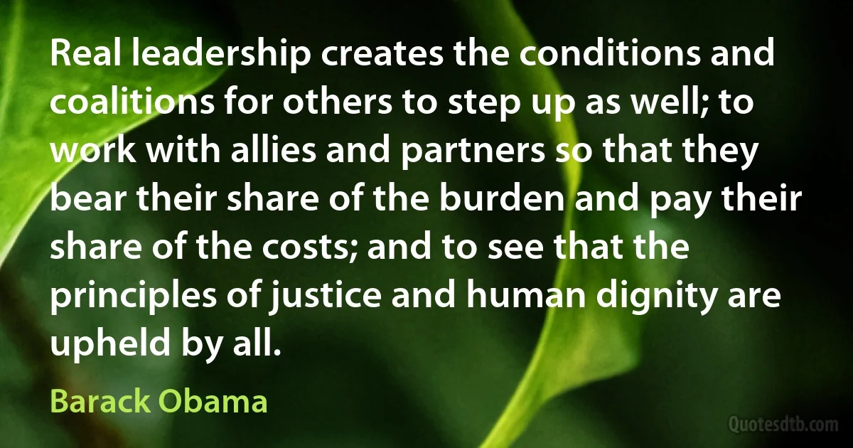 Real leadership creates the conditions and coalitions for others to step up as well; to work with allies and partners so that they bear their share of the burden and pay their share of the costs; and to see that the principles of justice and human dignity are upheld by all. (Barack Obama)