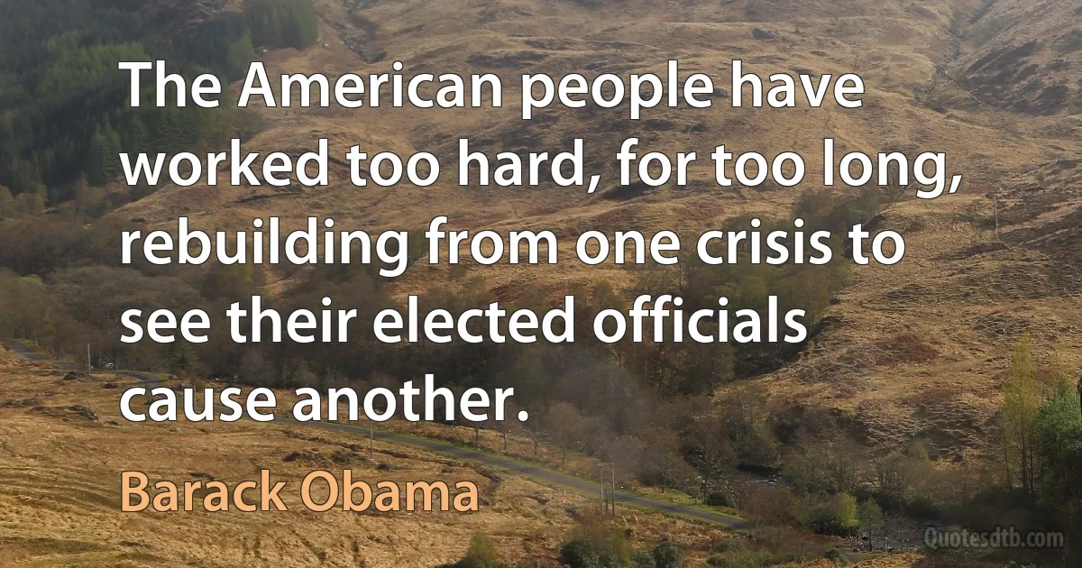 The American people have worked too hard, for too long, rebuilding from one crisis to see their elected officials cause another. (Barack Obama)