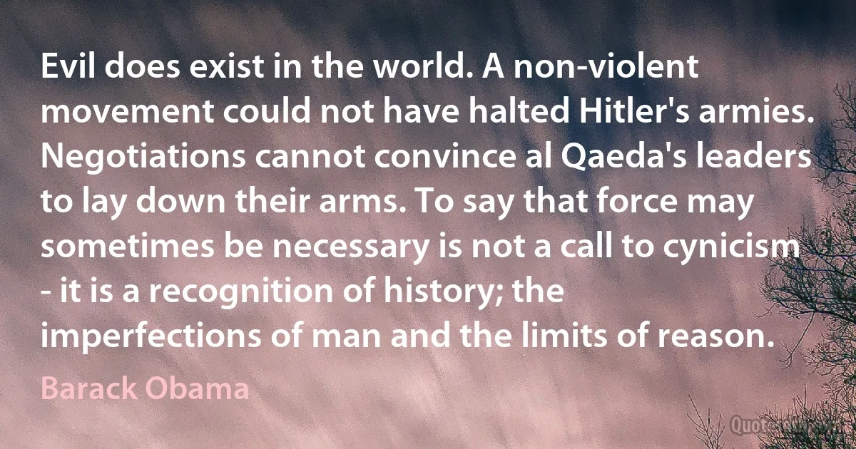 Evil does exist in the world. A non-violent movement could not have halted Hitler's armies. Negotiations cannot convince al Qaeda's leaders to lay down their arms. To say that force may sometimes be necessary is not a call to cynicism - it is a recognition of history; the imperfections of man and the limits of reason. (Barack Obama)