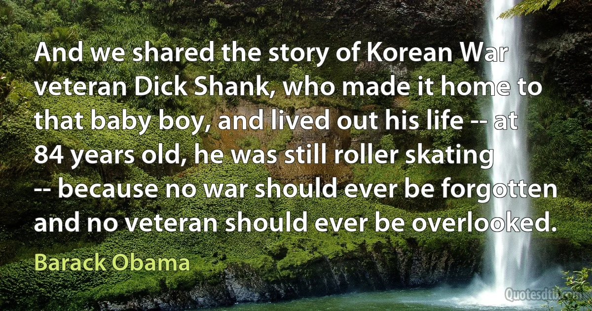 And we shared the story of Korean War veteran Dick Shank, who made it home to that baby boy, and lived out his life -- at 84 years old, he was still roller skating -- because no war should ever be forgotten and no veteran should ever be overlooked. (Barack Obama)