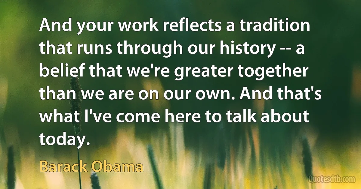 And your work reflects a tradition that runs through our history -- a belief that we're greater together than we are on our own. And that's what I've come here to talk about today. (Barack Obama)