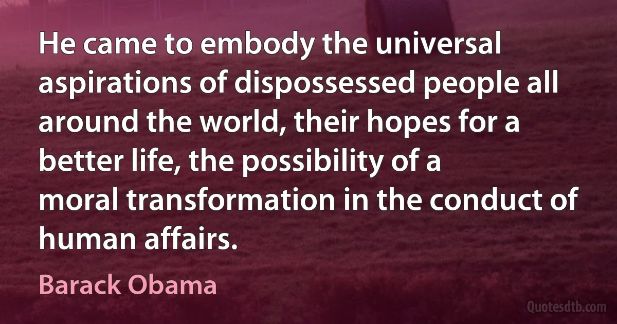 He came to embody the universal aspirations of dispossessed people all around the world, their hopes for a better life, the possibility of a moral transformation in the conduct of human affairs. (Barack Obama)