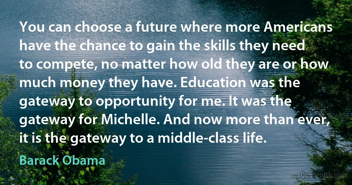 You can choose a future where more Americans have the chance to gain the skills they need to compete, no matter how old they are or how much money they have. Education was the gateway to opportunity for me. It was the gateway for Michelle. And now more than ever, it is the gateway to a middle-class life. (Barack Obama)