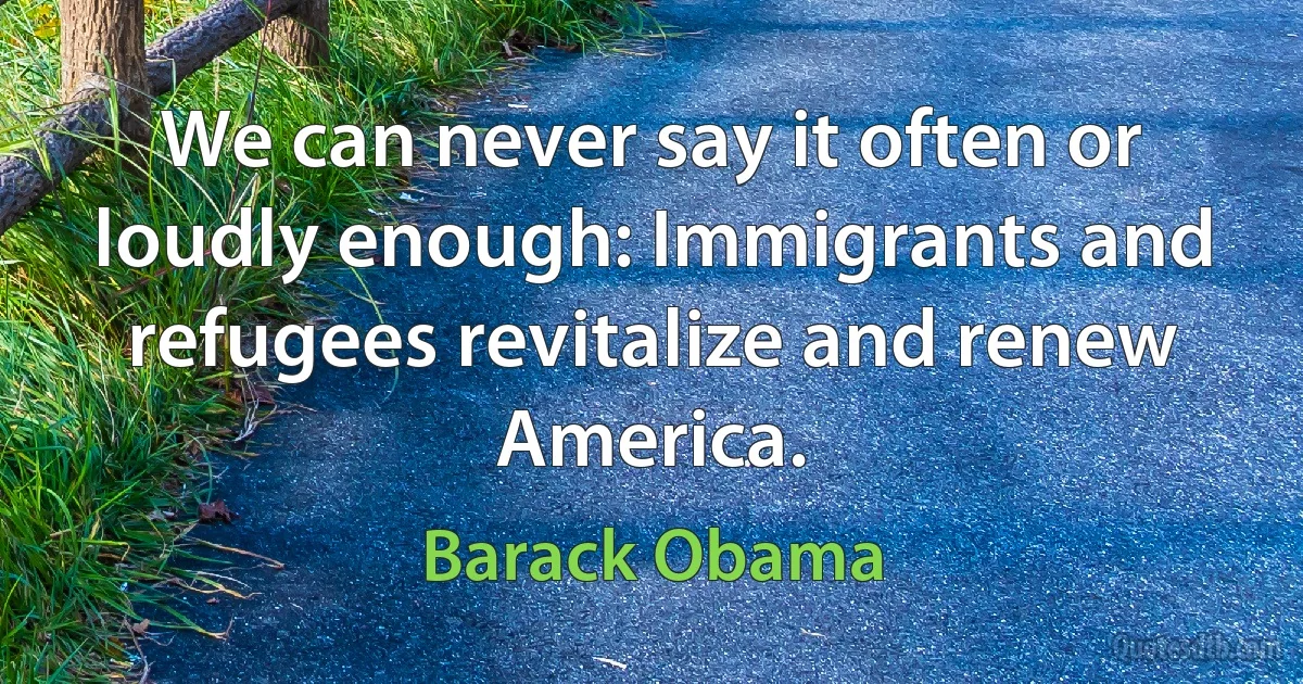 We can never say it often or loudly enough: Immigrants and refugees revitalize and renew America. (Barack Obama)