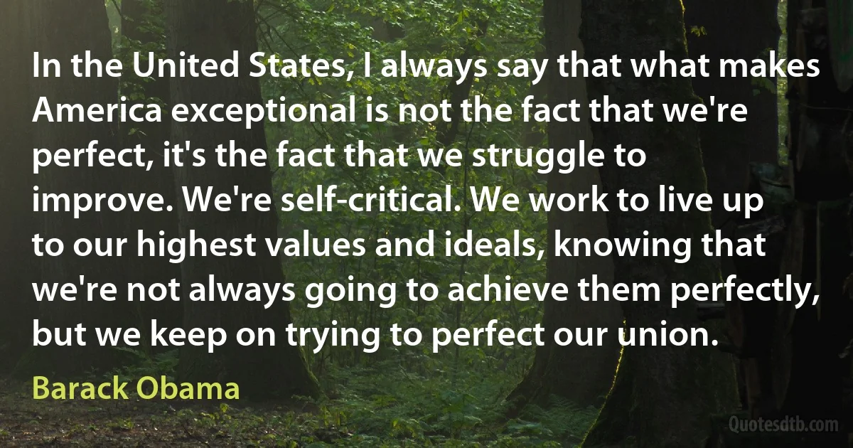 In the United States, I always say that what makes America exceptional is not the fact that we're perfect, it's the fact that we struggle to improve. We're self-critical. We work to live up to our highest values and ideals, knowing that we're not always going to achieve them perfectly, but we keep on trying to perfect our union. (Barack Obama)