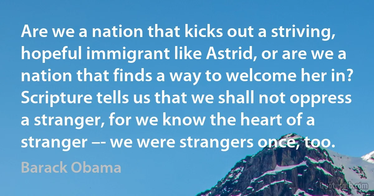 Are we a nation that kicks out a striving, hopeful immigrant like Astrid, or are we a nation that finds a way to welcome her in? Scripture tells us that we shall not oppress a stranger, for we know the heart of a stranger –- we were strangers once, too. (Barack Obama)