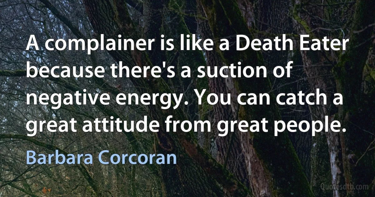 A complainer is like a Death Eater because there's a suction of negative energy. You can catch a great attitude from great people. (Barbara Corcoran)