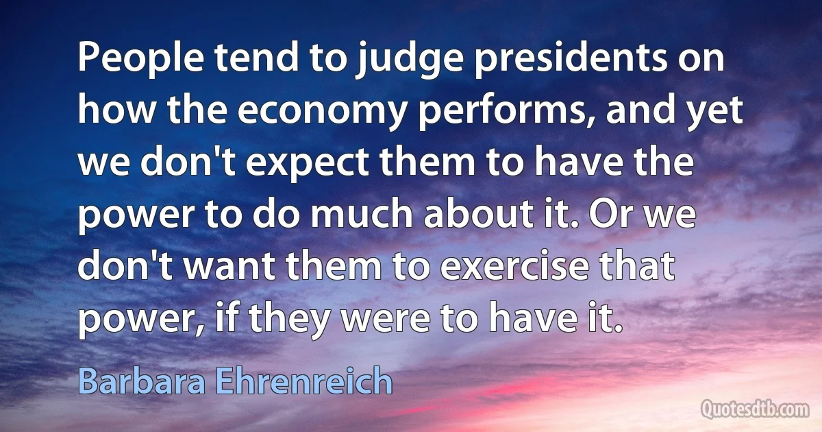 People tend to judge presidents on how the economy performs, and yet we don't expect them to have the power to do much about it. Or we don't want them to exercise that power, if they were to have it. (Barbara Ehrenreich)