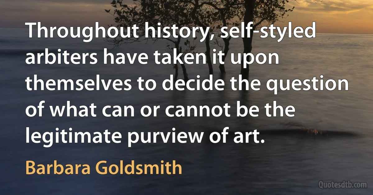 Throughout history, self-styled arbiters have taken it upon themselves to decide the question of what can or cannot be the legitimate purview of art. (Barbara Goldsmith)