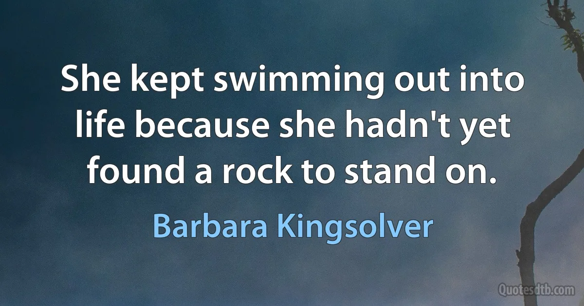 She kept swimming out into life because she hadn't yet found a rock to stand on. (Barbara Kingsolver)