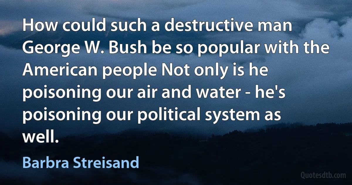 How could such a destructive man George W. Bush be so popular with the American people Not only is he poisoning our air and water - he's poisoning our political system as well. (Barbra Streisand)