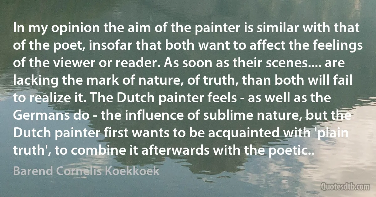 In my opinion the aim of the painter is similar with that of the poet, insofar that both want to affect the feelings of the viewer or reader. As soon as their scenes.... are lacking the mark of nature, of truth, than both will fail to realize it. The Dutch painter feels - as well as the Germans do - the influence of sublime nature, but the Dutch painter first wants to be acquainted with 'plain truth', to combine it afterwards with the poetic.. (Barend Cornelis Koekkoek)