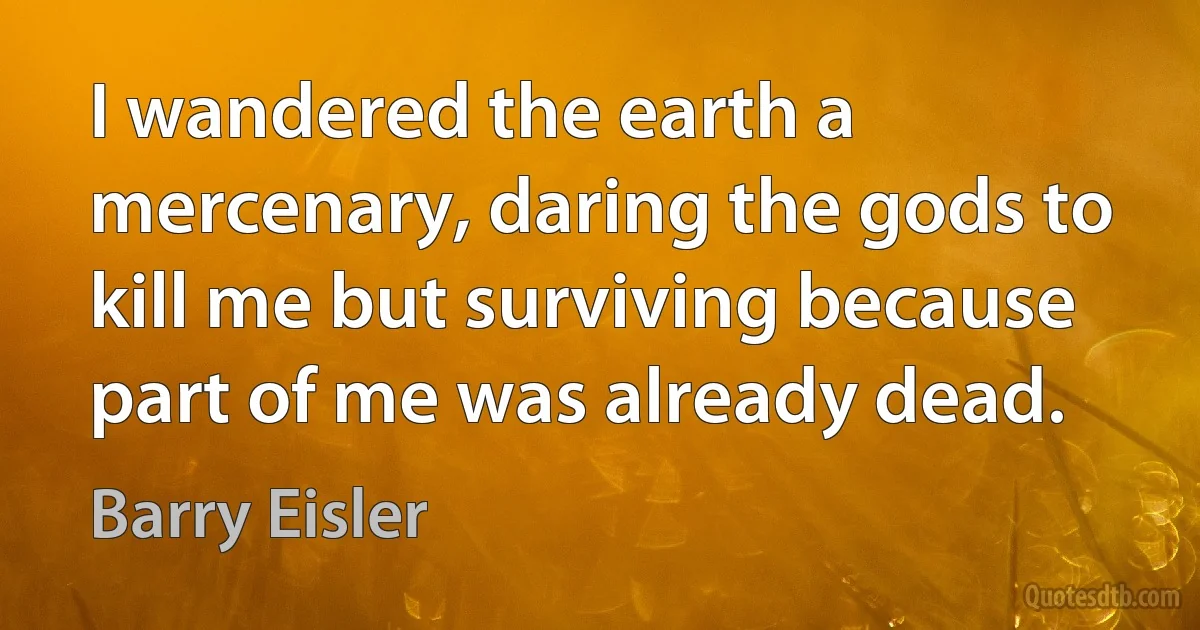 I wandered the earth a mercenary, daring the gods to kill me but surviving because part of me was already dead. (Barry Eisler)