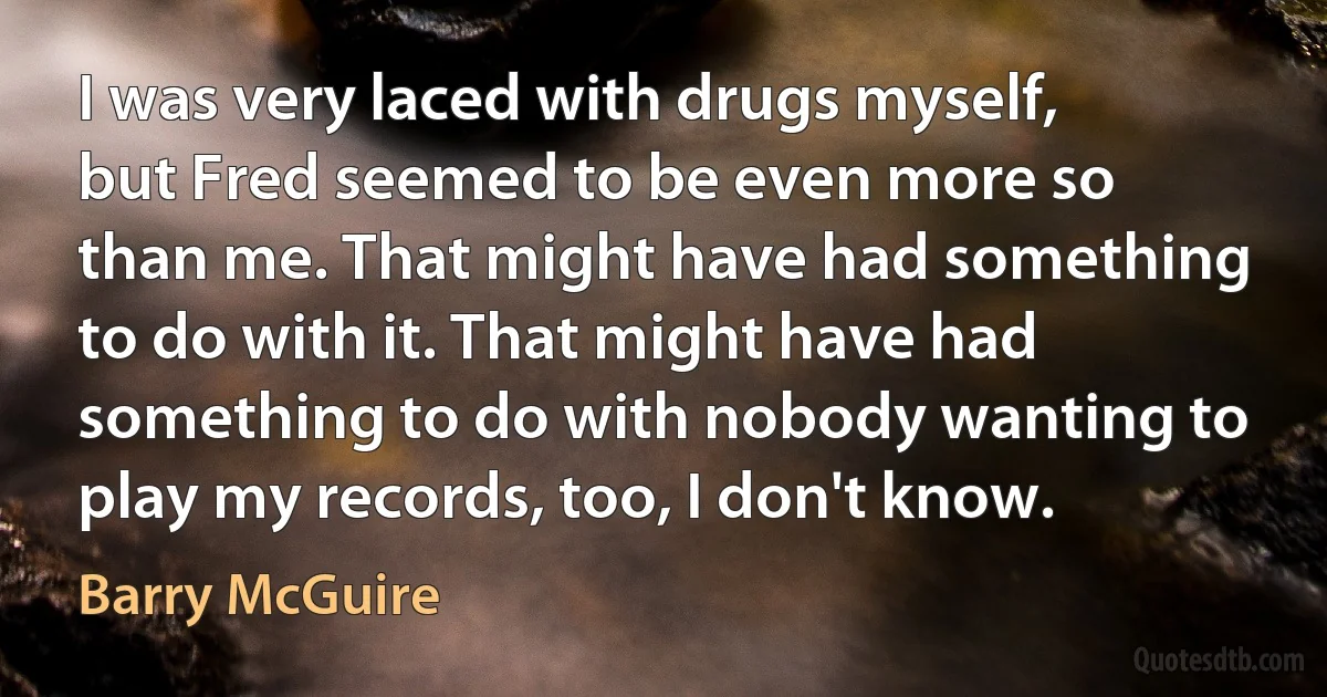 I was very laced with drugs myself, but Fred seemed to be even more so than me. That might have had something to do with it. That might have had something to do with nobody wanting to play my records, too, I don't know. (Barry McGuire)