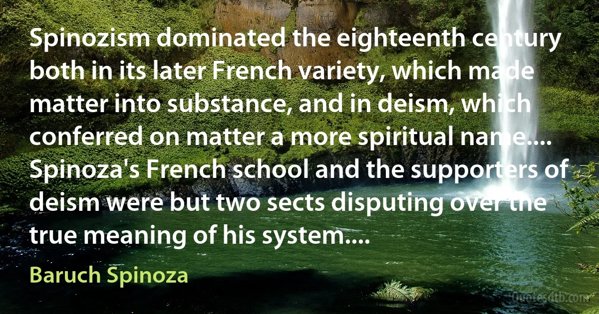 Spinozism dominated the eighteenth century both in its later French variety, which made matter into substance, and in deism, which conferred on matter a more spiritual name.... Spinoza's French school and the supporters of deism were but two sects disputing over the true meaning of his system.... (Baruch Spinoza)