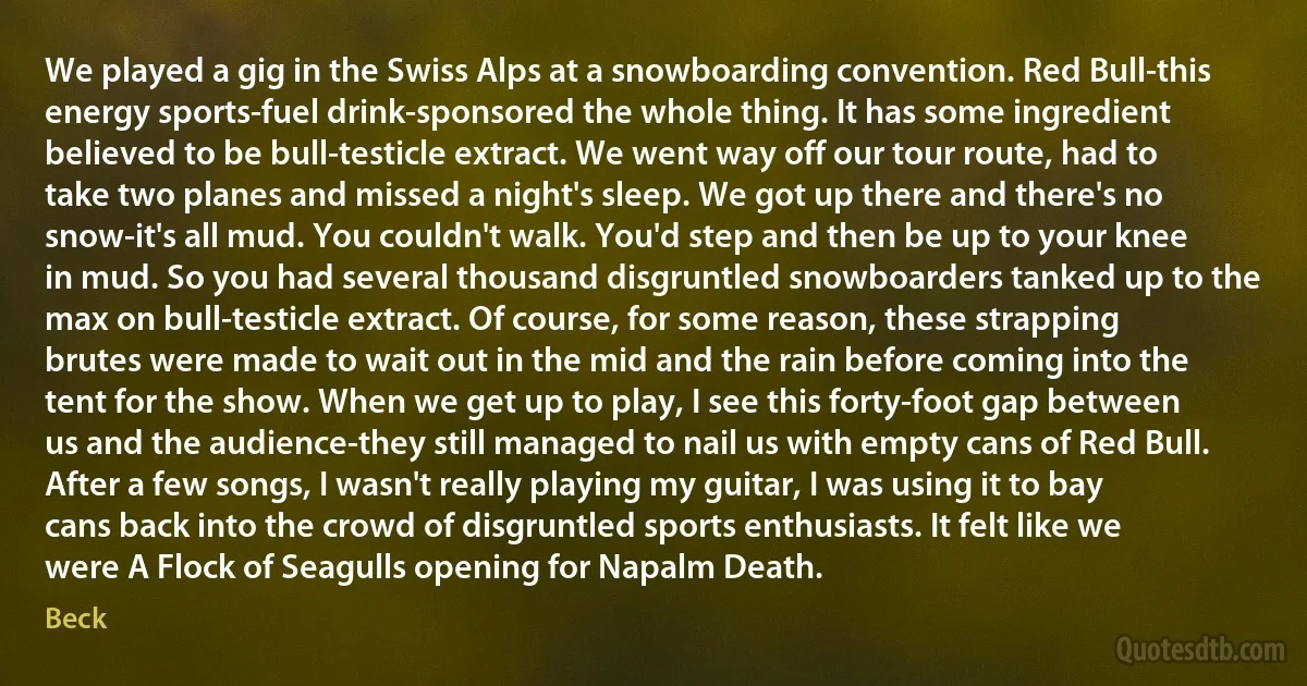 We played a gig in the Swiss Alps at a snowboarding convention. Red Bull-this energy sports-fuel drink-sponsored the whole thing. It has some ingredient believed to be bull-testicle extract. We went way off our tour route, had to take two planes and missed a night's sleep. We got up there and there's no snow-it's all mud. You couldn't walk. You'd step and then be up to your knee in mud. So you had several thousand disgruntled snowboarders tanked up to the max on bull-testicle extract. Of course, for some reason, these strapping brutes were made to wait out in the mid and the rain before coming into the tent for the show. When we get up to play, I see this forty-foot gap between us and the audience-they still managed to nail us with empty cans of Red Bull. After a few songs, I wasn't really playing my guitar, I was using it to bay cans back into the crowd of disgruntled sports enthusiasts. It felt like we were A Flock of Seagulls opening for Napalm Death. (Beck)