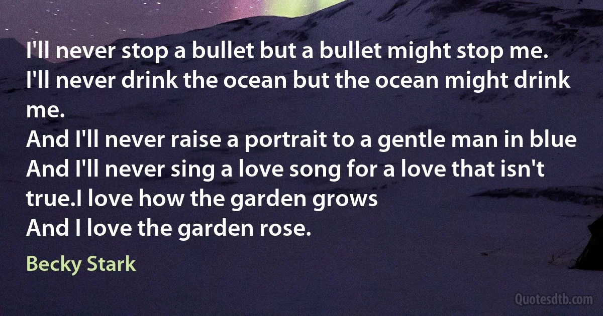 I'll never stop a bullet but a bullet might stop me.
I'll never drink the ocean but the ocean might drink me.
And I'll never raise a portrait to a gentle man in blue
And I'll never sing a love song for a love that isn't true.I love how the garden grows
And I love the garden rose. (Becky Stark)