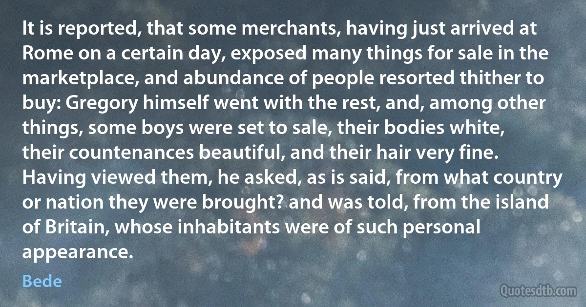 It is reported, that some merchants, having just arrived at Rome on a certain day, exposed many things for sale in the marketplace, and abundance of people resorted thither to buy: Gregory himself went with the rest, and, among other things, some boys were set to sale, their bodies white, their countenances beautiful, and their hair very fine. Having viewed them, he asked, as is said, from what country or nation they were brought? and was told, from the island of Britain, whose inhabitants were of such personal appearance. (Bede)