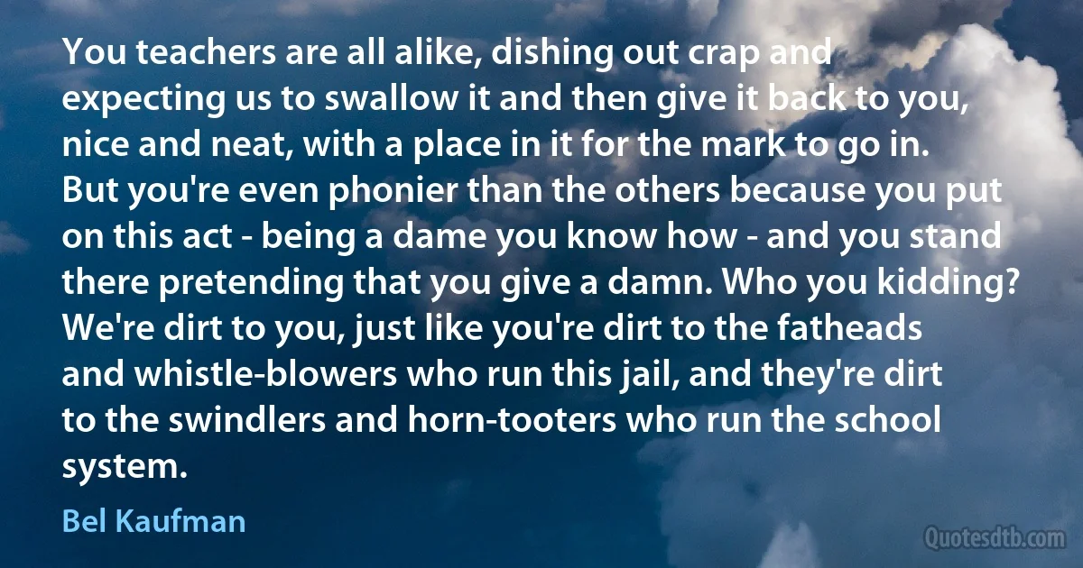 You teachers are all alike, dishing out crap and expecting us to swallow it and then give it back to you, nice and neat, with a place in it for the mark to go in. But you're even phonier than the others because you put on this act - being a dame you know how - and you stand there pretending that you give a damn. Who you kidding?
We're dirt to you, just like you're dirt to the fatheads and whistle-blowers who run this jail, and they're dirt to the swindlers and horn-tooters who run the school system. (Bel Kaufman)