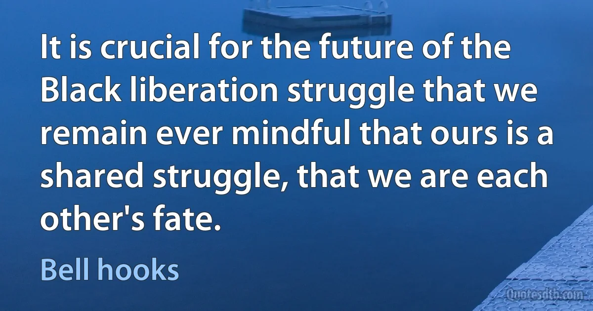 It is crucial for the future of the Black liberation struggle that we remain ever mindful that ours is a shared struggle, that we are each other's fate. (Bell hooks)