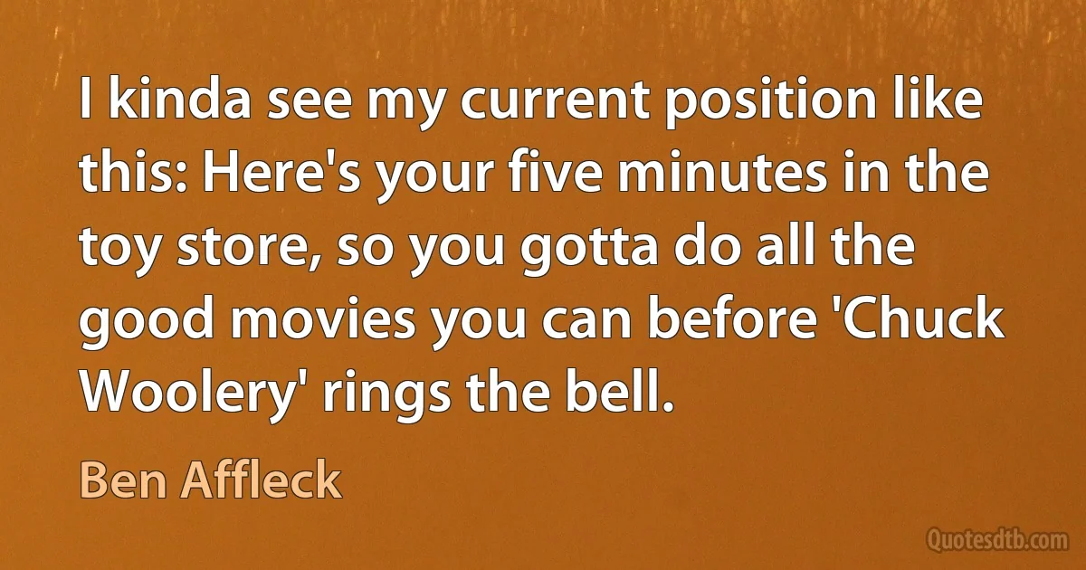 I kinda see my current position like this: Here's your five minutes in the toy store, so you gotta do all the good movies you can before 'Chuck Woolery' rings the bell. (Ben Affleck)