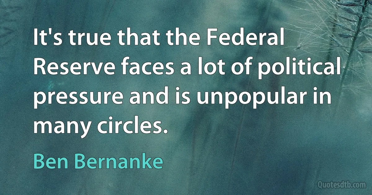 It's true that the Federal Reserve faces a lot of political pressure and is unpopular in many circles. (Ben Bernanke)