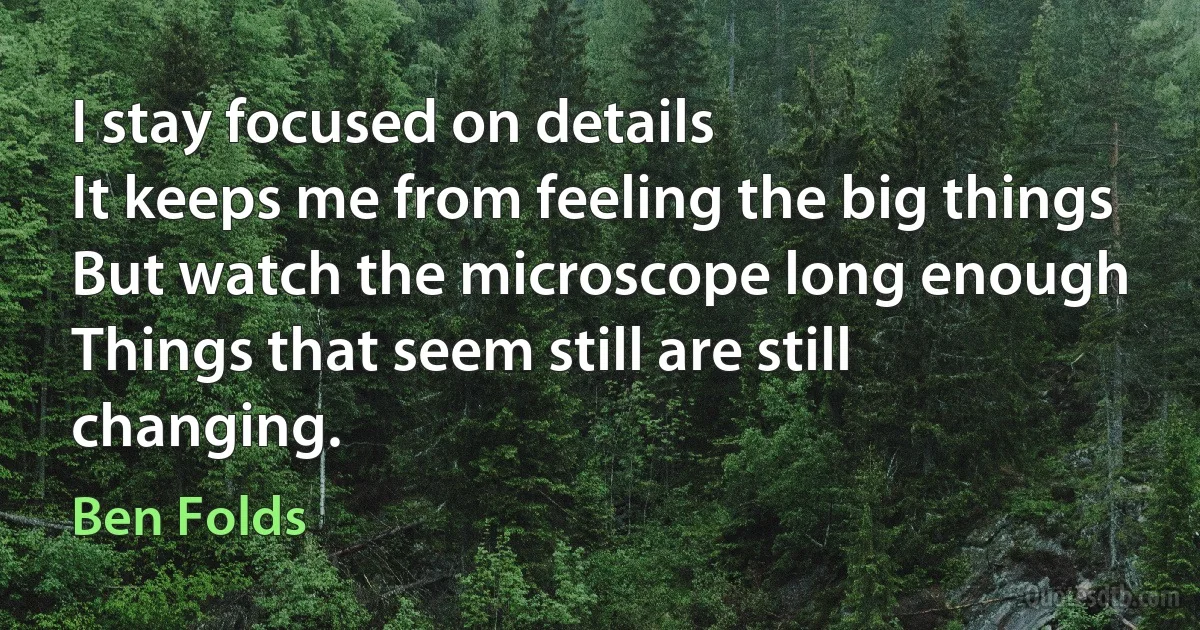 I stay focused on details
It keeps me from feeling the big things
But watch the microscope long enough
Things that seem still are still changing. (Ben Folds)