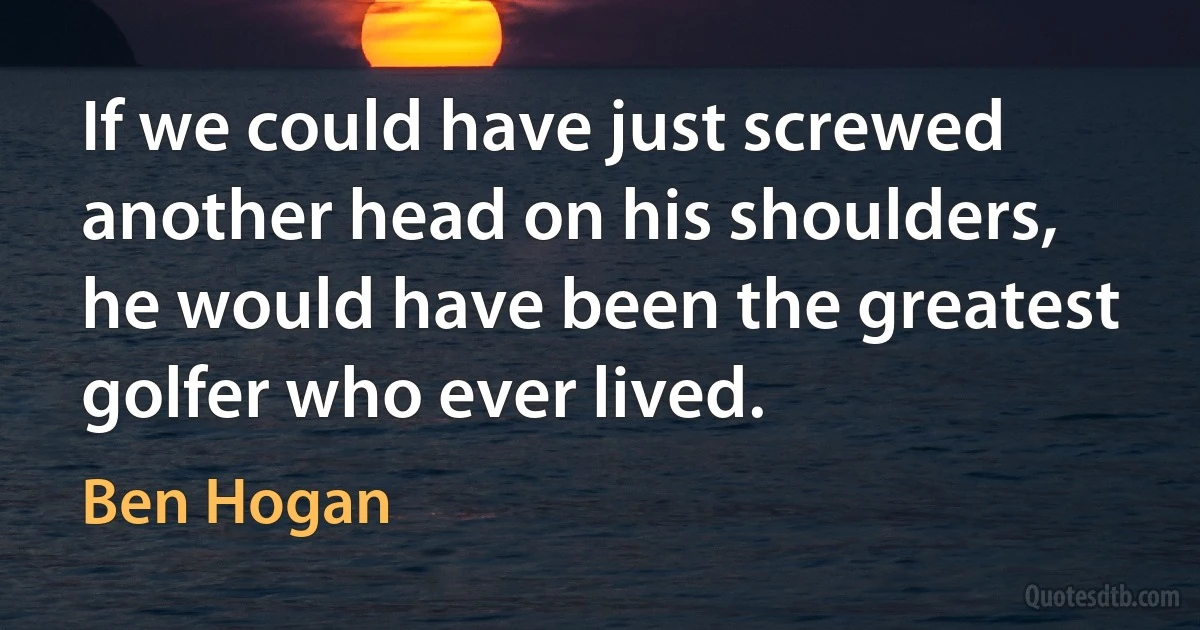 If we could have just screwed another head on his shoulders, he would have been the greatest golfer who ever lived. (Ben Hogan)