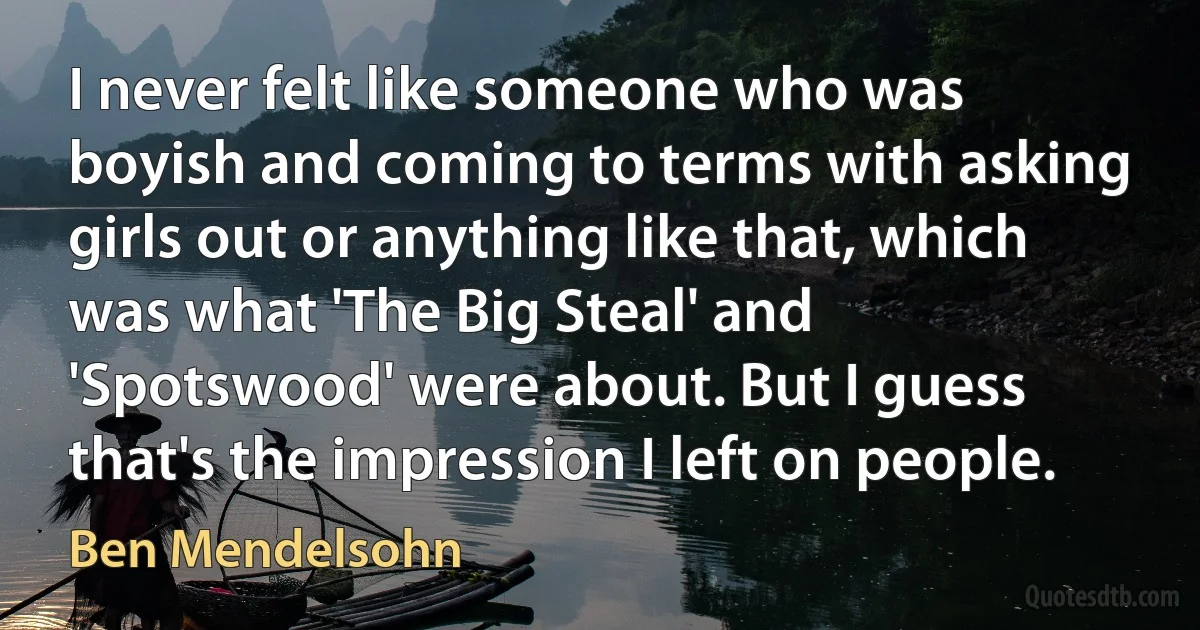 I never felt like someone who was boyish and coming to terms with asking girls out or anything like that, which was what 'The Big Steal' and 'Spotswood' were about. But I guess that's the impression I left on people. (Ben Mendelsohn)