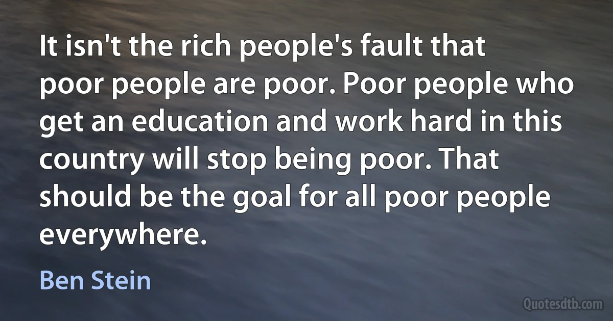 It isn't the rich people's fault that poor people are poor. Poor people who get an education and work hard in this country will stop being poor. That should be the goal for all poor people everywhere. (Ben Stein)