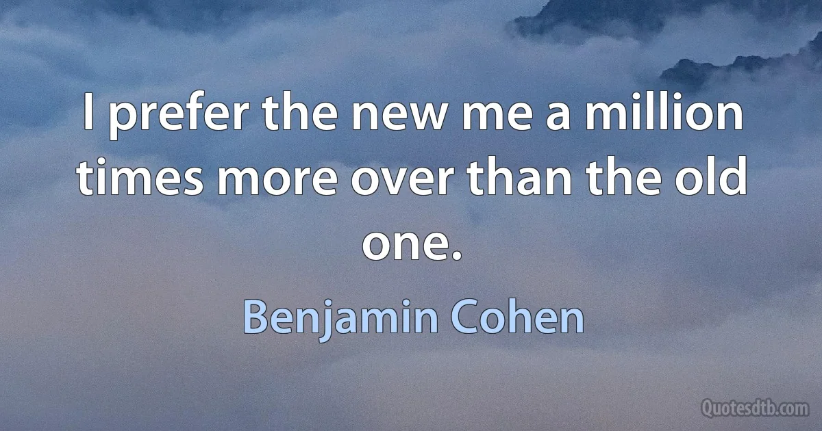 I prefer the new me a million times more over than the old one. (Benjamin Cohen)