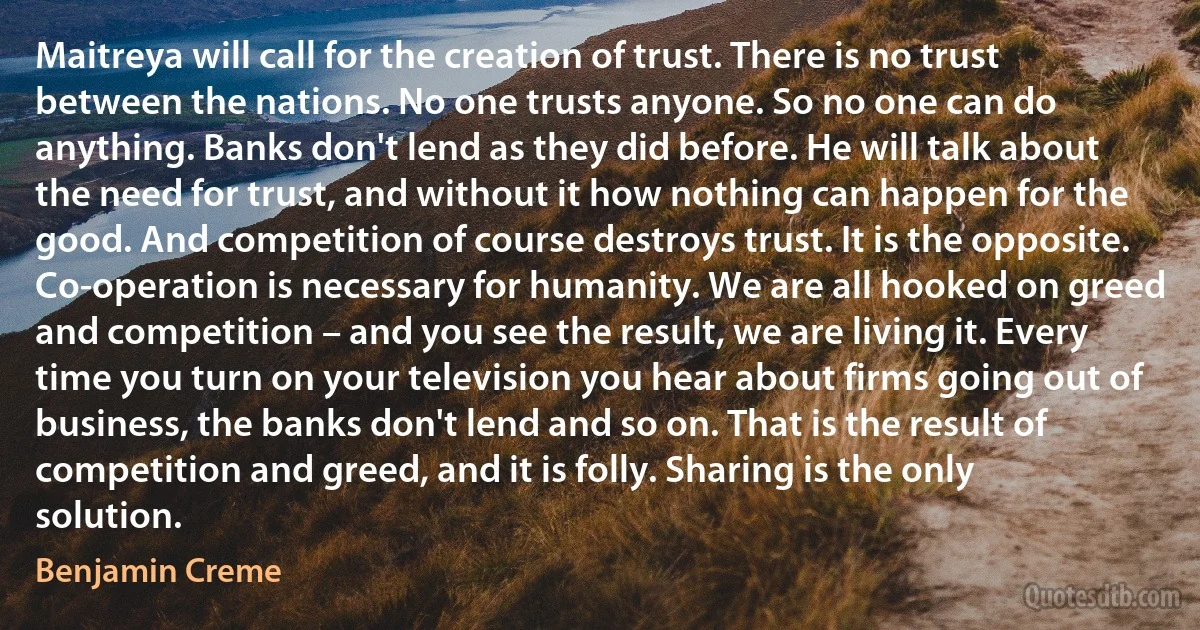 Maitreya will call for the creation of trust. There is no trust between the nations. No one trusts anyone. So no one can do anything. Banks don't lend as they did before. He will talk about the need for trust, and without it how nothing can happen for the good. And competition of course destroys trust. It is the opposite. Co-operation is necessary for humanity. We are all hooked on greed and competition – and you see the result, we are living it. Every time you turn on your television you hear about firms going out of business, the banks don't lend and so on. That is the result of competition and greed, and it is folly. Sharing is the only solution. (Benjamin Creme)