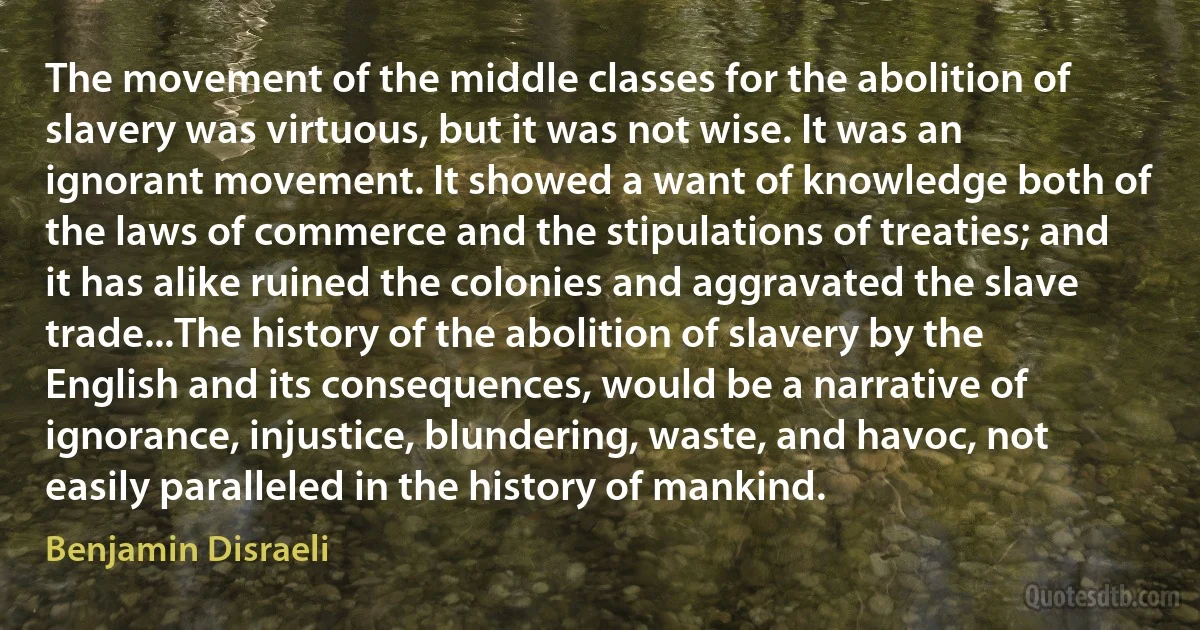 The movement of the middle classes for the abolition of slavery was virtuous, but it was not wise. It was an ignorant movement. It showed a want of knowledge both of the laws of commerce and the stipulations of treaties; and it has alike ruined the colonies and aggravated the slave trade...The history of the abolition of slavery by the English and its consequences, would be a narrative of ignorance, injustice, blundering, waste, and havoc, not easily paralleled in the history of mankind. (Benjamin Disraeli)