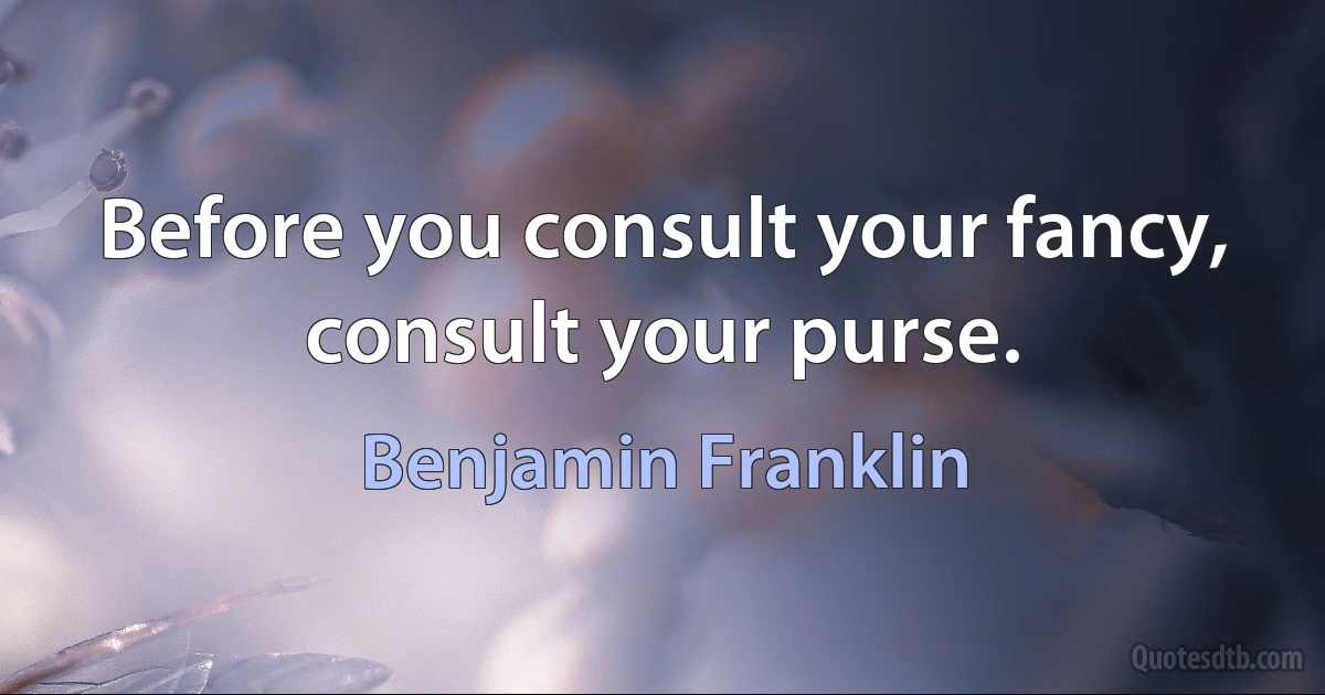 Before you consult your fancy, consult your purse. (Benjamin Franklin)